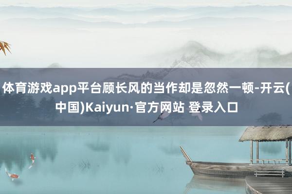 体育游戏app平台顾长风的当作却是忽然一顿-开云(中国)Kaiyun·官方网站 登录入口
