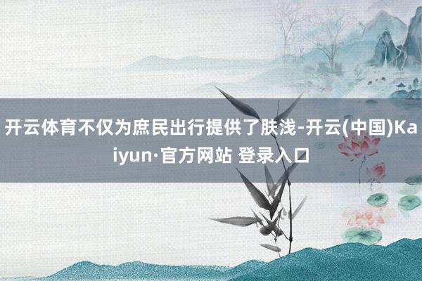 开云体育不仅为庶民出行提供了肤浅-开云(中国)Kaiyun·官方网站 登录入口