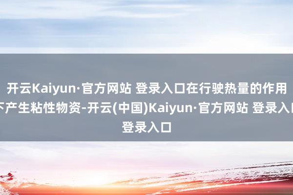 开云Kaiyun·官方网站 登录入口在行驶热量的作用下产生粘性物资-开云(中国)Kaiyun·官方网站 登录入口