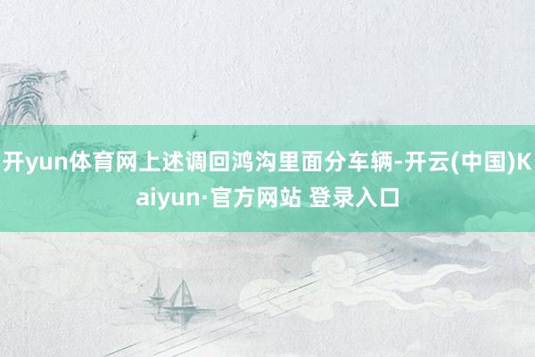 开yun体育网上述调回鸿沟里面分车辆-开云(中国)Kaiyun·官方网站 登录入口