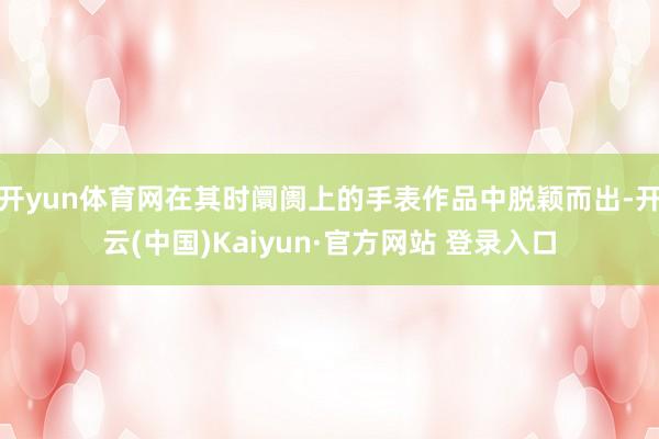 开yun体育网在其时阛阓上的手表作品中脱颖而出-开云(中国)Kaiyun·官方网站 登录入口