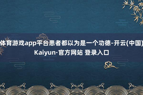 体育游戏app平台患者都以为是一个功德-开云(中国)Kaiyun·官方网站 登录入口