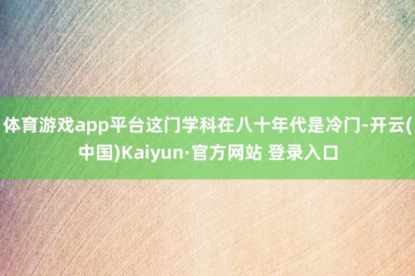 体育游戏app平台这门学科在八十年代是冷门-开云(中国)Kaiyun·官方网站 登录入口