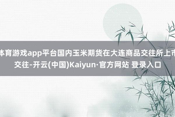 体育游戏app平台国内玉米期货在大连商品交往所上市交往-开云(中国)Kaiyun·官方网站 登录入口