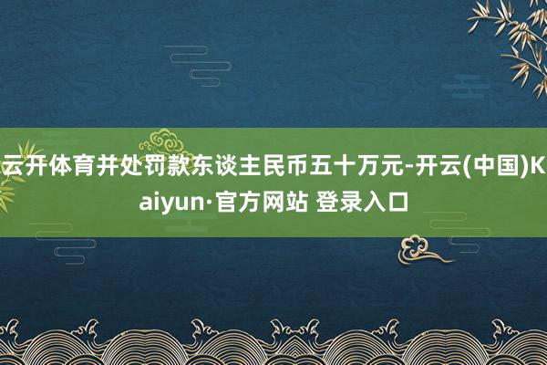 云开体育并处罚款东谈主民币五十万元-开云(中国)Kaiyun·官方网站 登录入口
