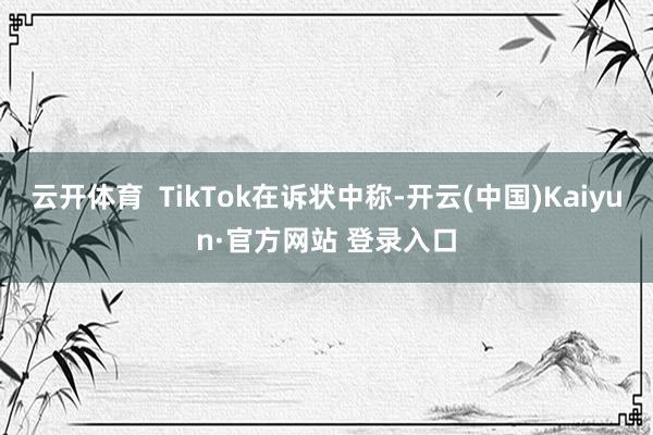 云开体育  TikTok在诉状中称-开云(中国)Kaiyun·官方网站 登录入口