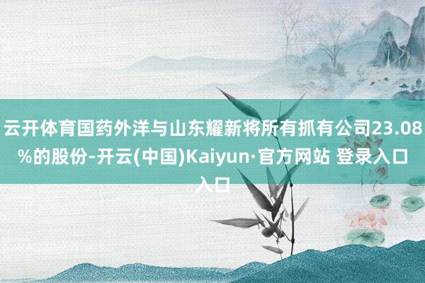 云开体育国药外洋与山东耀新将所有抓有公司23.08%的股份-开云(中国)Kaiyun·官方网站 登录入口