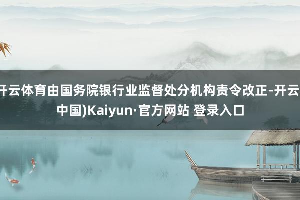 开云体育由国务院银行业监督处分机构责令改正-开云(中国)Kaiyun·官方网站 登录入口