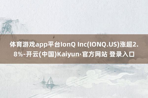 体育游戏app平台IonQ Inc(IONQ.US)涨超2.8%-开云(中国)Kaiyun·官方网站 登录入口