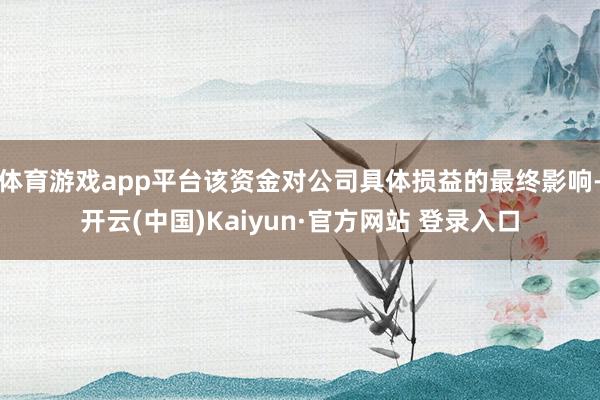 体育游戏app平台该资金对公司具体损益的最终影响-开云(中国)Kaiyun·官方网站 登录入口