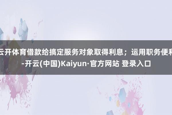 云开体育借款给搞定服务对象取得利息；运用职务便利-开云(中国)Kaiyun·官方网站 登录入口