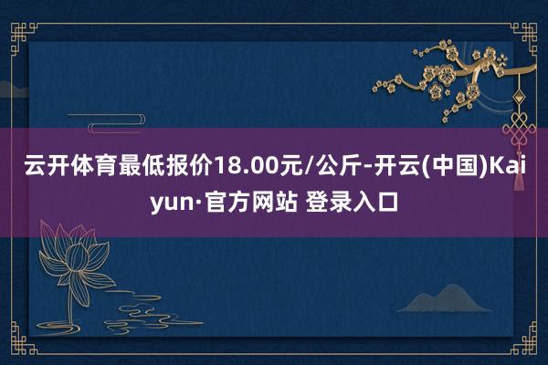 云开体育最低报价18.00元/公斤-开云(中国)Kaiyun·官方网站 登录入口