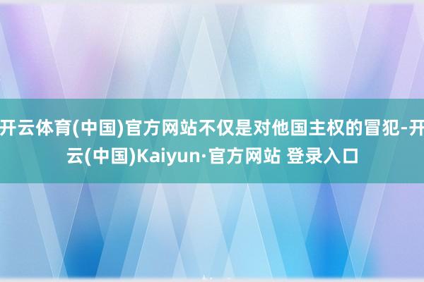 开云体育(中国)官方网站不仅是对他国主权的冒犯-开云(中国)Kaiyun·官方网站 登录入口