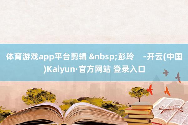 体育游戏app平台剪辑 &nbsp;彭玲    -开云(中国)Kaiyun·官方网站 登录入口