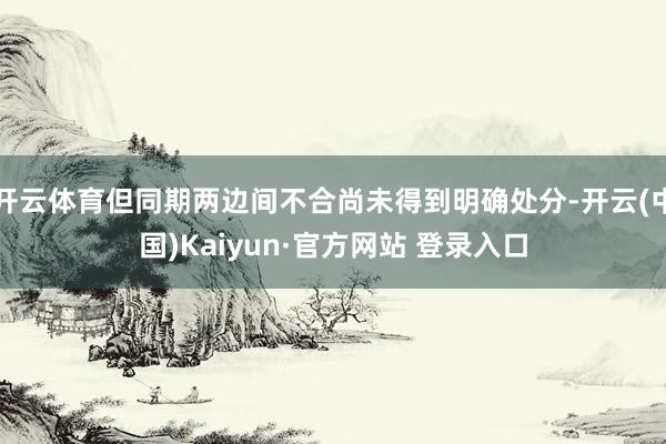 开云体育但同期两边间不合尚未得到明确处分-开云(中国)Kaiyun·官方网站 登录入口