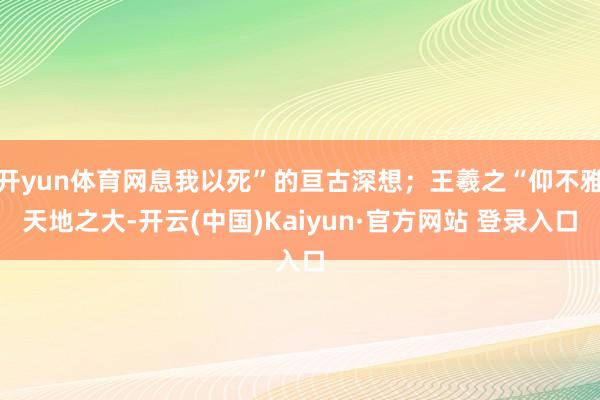 开yun体育网息我以死”的亘古深想；王羲之“仰不雅天地之大-开云(中国)Kaiyun·官方网站 登录入口