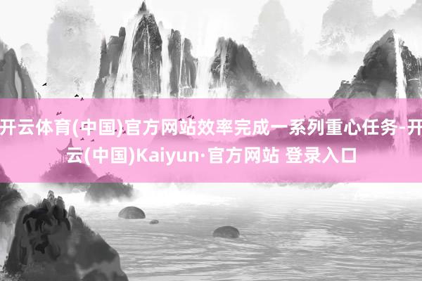 开云体育(中国)官方网站效率完成一系列重心任务-开云(中国)Kaiyun·官方网站 登录入口