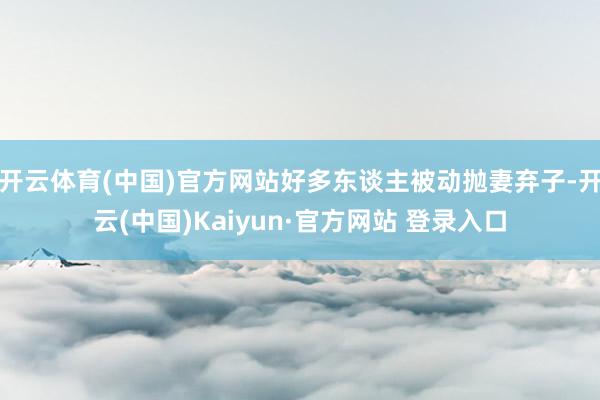开云体育(中国)官方网站好多东谈主被动抛妻弃子-开云(中国)Kaiyun·官方网站 登录入口