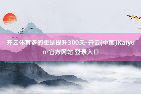 开云体育多的更是提升300天-开云(中国)Kaiyun·官方网站 登录入口