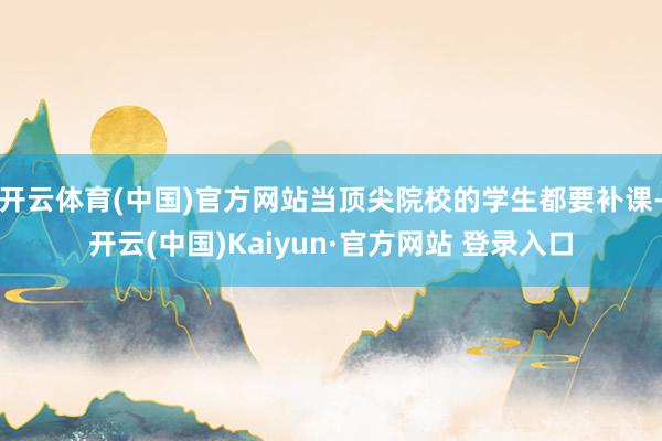 开云体育(中国)官方网站当顶尖院校的学生都要补课-开云(中国)Kaiyun·官方网站 登录入口