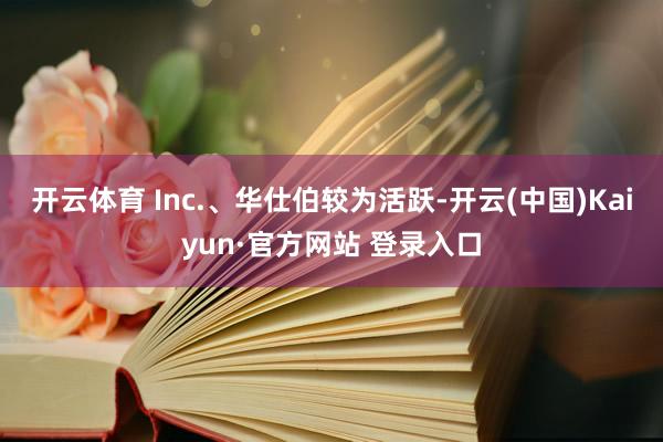 开云体育 Inc.、华仕伯较为活跃-开云(中国)Kaiyun·官方网站 登录入口