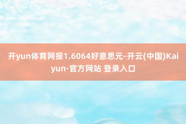 开yun体育网报1.6064好意思元-开云(中国)Kaiyun·官方网站 登录入口
