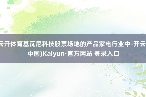 云开体育基瓦尼科技股票场地的产品家电行业中-开云(中国)Kaiyun·官方网站 登录入口