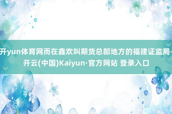 开yun体育网而在鑫欢叫期货总部地方的福建证监局-开云(中国)Kaiyun·官方网站 登录入口