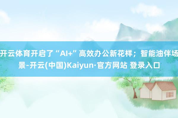 开云体育开启了“AI+”高效办公新花样；智能油伴场景-开云(中国)Kaiyun·官方网站 登录入口