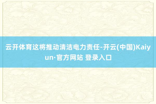 云开体育这将推动清洁电力责任-开云(中国)Kaiyun·官方网站 登录入口