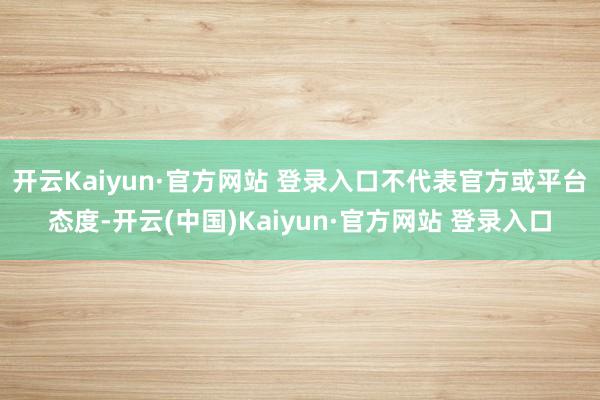 开云Kaiyun·官方网站 登录入口不代表官方或平台态度-开云(中国)Kaiyun·官方网站 登录入口