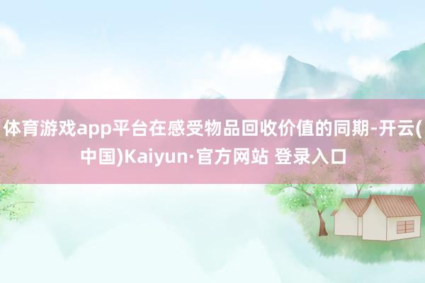 体育游戏app平台在感受物品回收价值的同期-开云(中国)Kaiyun·官方网站 登录入口