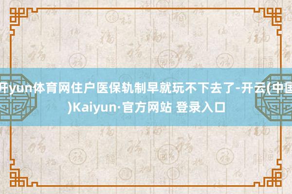 开yun体育网住户医保轨制早就玩不下去了-开云(中国)Kaiyun·官方网站 登录入口
