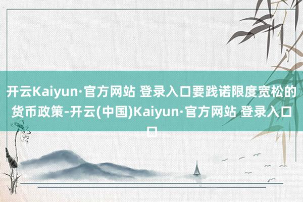 开云Kaiyun·官方网站 登录入口要践诺限度宽松的货币政策-开云(中国)Kaiyun·官方网站 登录入口
