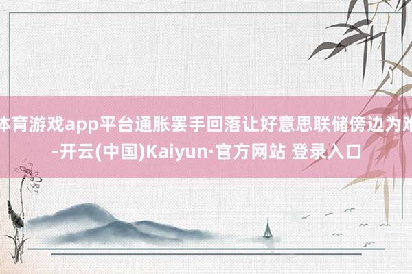 体育游戏app平台通胀罢手回落让好意思联储傍边为难-开云(中国)Kaiyun·官方网站 登录入口