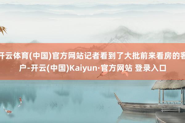 开云体育(中国)官方网站记者看到了大批前来看房的客户-开云(中国)Kaiyun·官方网站 登录入口
