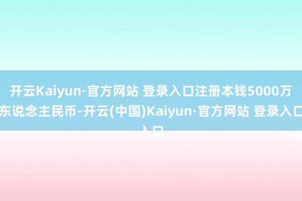 开云Kaiyun·官方网站 登录入口注册本钱5000万东说念主民币-开云(中国)Kaiyun·官方网站 登录入口