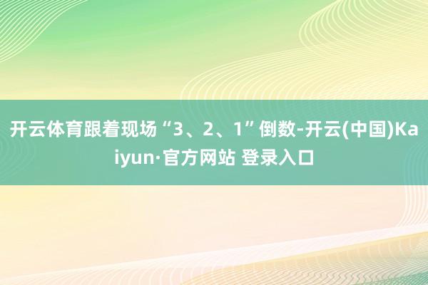 开云体育跟着现场“3、2、1”倒数-开云(中国)Kaiyun·官方网站 登录入口