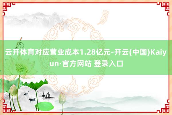 云开体育对应营业成本1.28亿元-开云(中国)Kaiyun·官方网站 登录入口