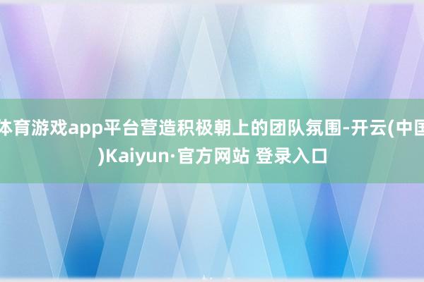 体育游戏app平台营造积极朝上的团队氛围-开云(中国)Kaiyun·官方网站 登录入口