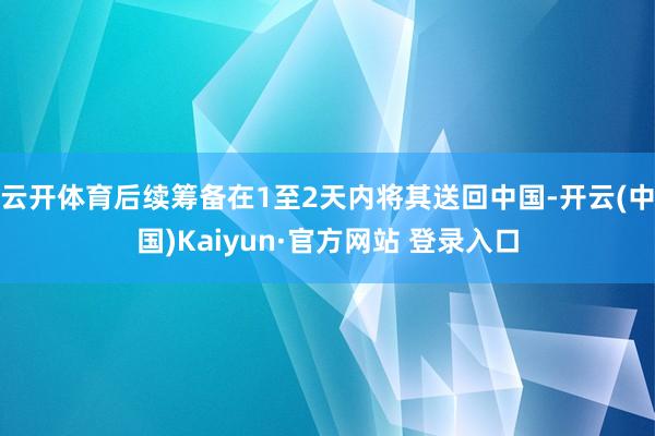 云开体育后续筹备在1至2天内将其送回中国-开云(中国)Kaiyun·官方网站 登录入口