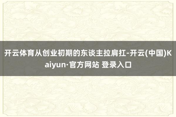 开云体育 从创业初期的东谈主拉肩扛-开云(中国)Kaiyun·官方网站 登录入口