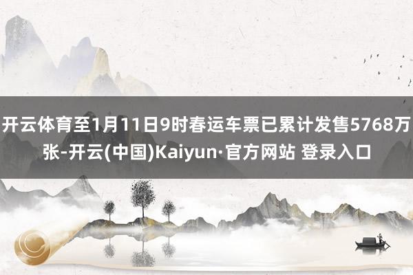 开云体育至1月11日9时春运车票已累计发售5768万张-开云(中国)Kaiyun·官方网站 登录入口