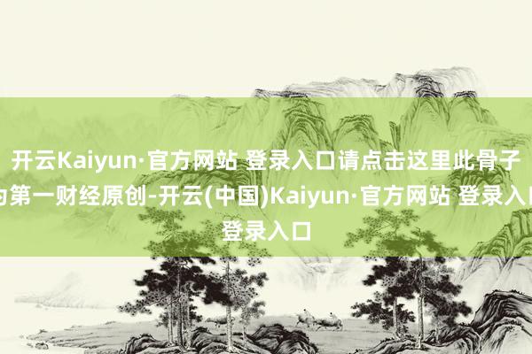 开云Kaiyun·官方网站 登录入口请点击这里此骨子为第一财经原创-开云(中国)Kaiyun·官方网站 登录入口