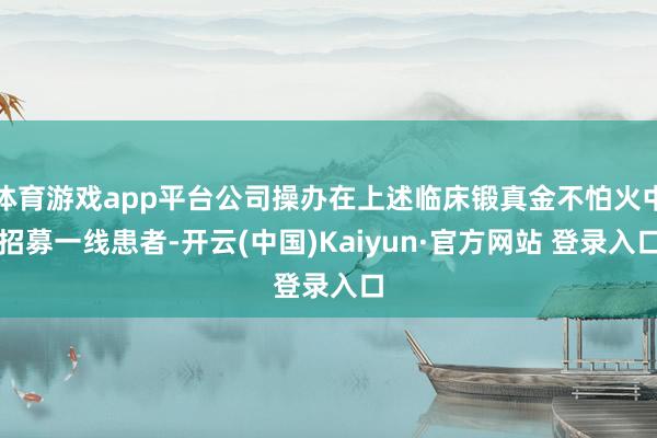 体育游戏app平台公司操办在上述临床锻真金不怕火中招募一线患者-开云(中国)Kaiyun·官方网站 登录入口