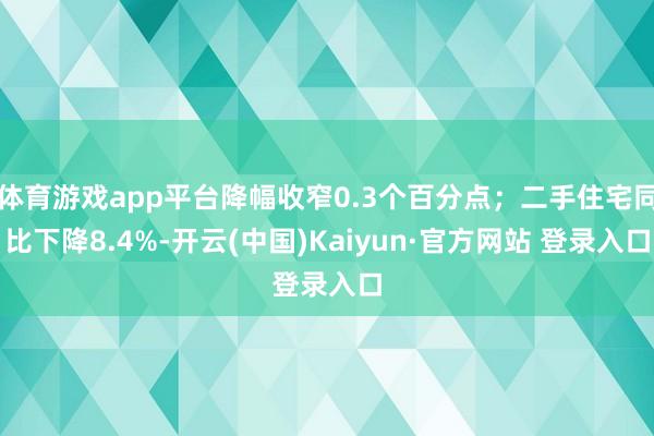 体育游戏app平台降幅收窄0.3个百分点；二手住宅同比下降8.4%-开云(中国)Kaiyun·官方网站 登录入口