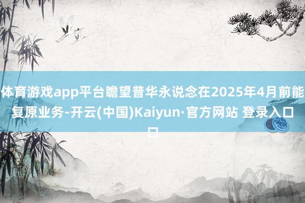 体育游戏app平台瞻望普华永说念在2025年4月前能复原业务-开云(中国)Kaiyun·官方网站 登录入口