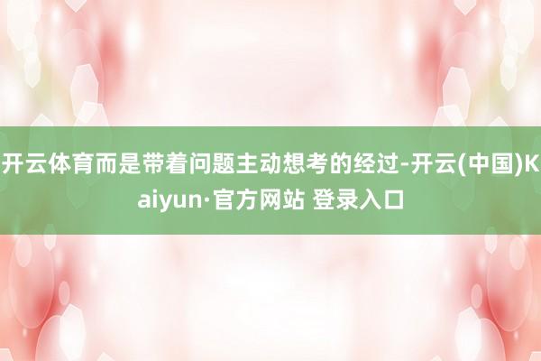 开云体育而是带着问题主动想考的经过-开云(中国)Kaiyun·官方网站 登录入口