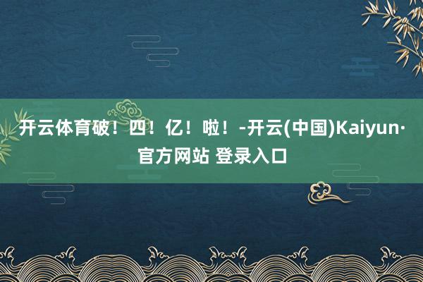 开云体育破！四！亿！啦！-开云(中国)Kaiyun·官方网站 登录入口