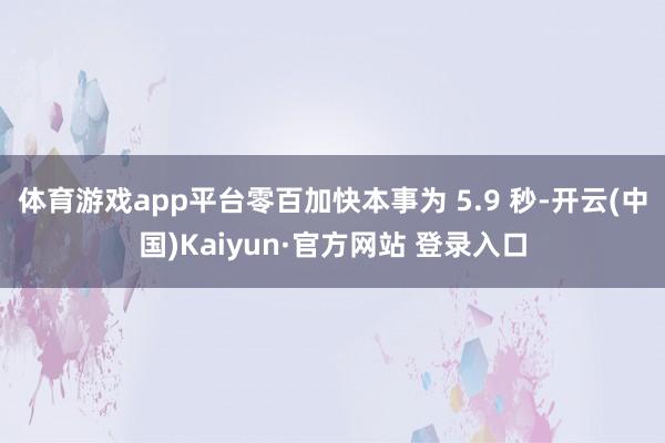 体育游戏app平台零百加快本事为 5.9 秒-开云(中国)Kaiyun·官方网站 登录入口